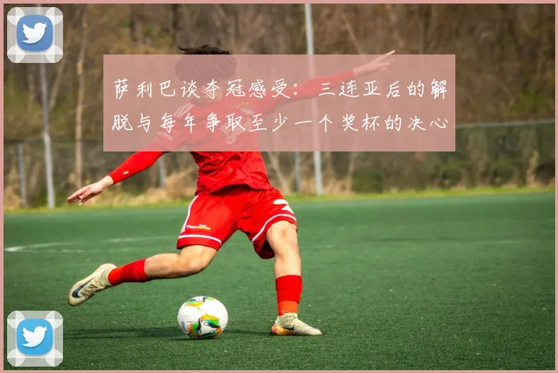 萨利巴谈夺冠感受：三连亚后的解脱与每年争取至少一个奖杯的决心