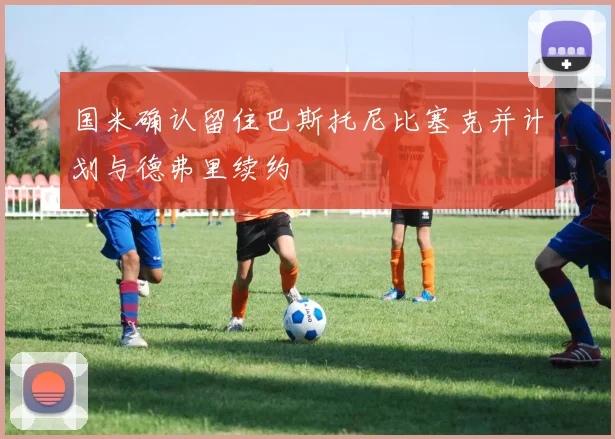 国米确认留住巴斯托尼比塞克并计划与德弗里续约