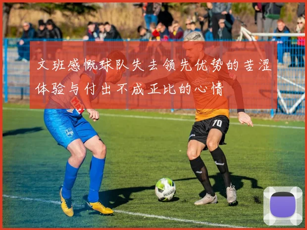 文班感慨球队失去领先优势的苦涩体验与付出不成正比的心情