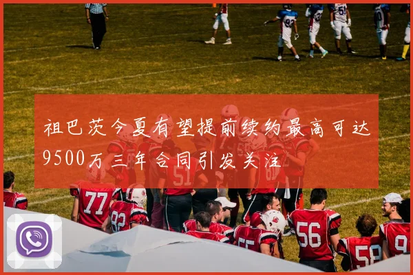 祖巴茨今夏有望提前续约最高可达9500万三年合同引发关注