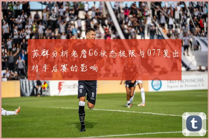 苏群分析老詹G6状态极限与077复出对季后赛的影响