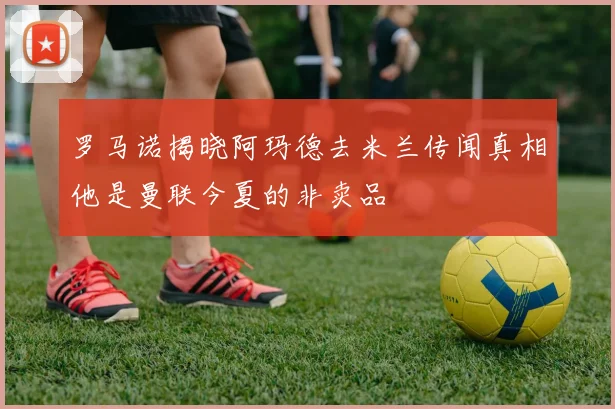 罗马诺揭晓阿玛德去米兰传闻真相他是曼联今夏的非卖品