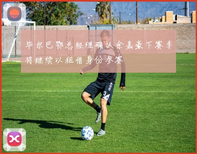 毕尔巴鄂总经理确认余嘉豪下赛季将继续以租借身份参赛