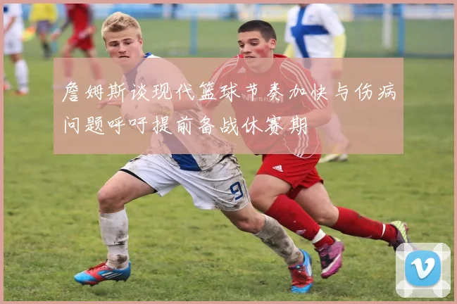 詹姆斯谈现代篮球节奏加快与伤病问题呼吁提前备战休赛期