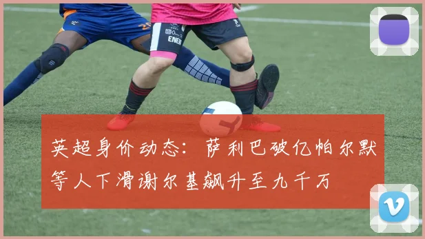 英超身价动态：萨利巴破亿帕尔默等人下滑谢尔基飙升至九千万