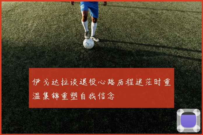 伊戈达拉谈退役心路历程迷茫时重温集锦重塑自我信念