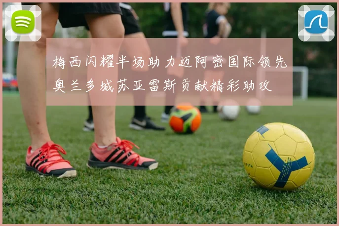 梅西闪耀半场助力迈阿密国际领先奥兰多城苏亚雷斯贡献精彩助攻