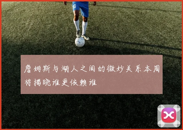 詹姆斯与湖人之间的微妙关系本周将揭晓谁更依赖谁