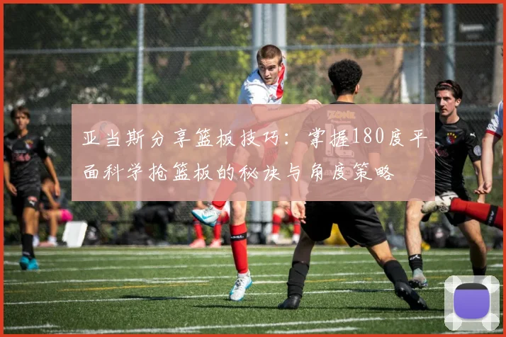 亚当斯分享篮板技巧：掌握180度平面科学抢篮板的秘诀与角度策略