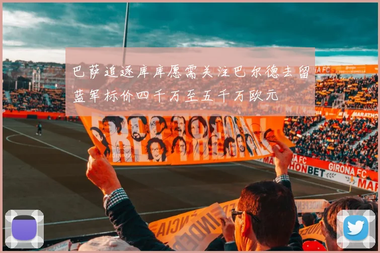 巴萨追逐库库愿需关注巴尔德去留蓝军标价四千万至五千万欧元