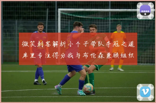 微笑刺客解析小个子带队夺冠之道库里专注得分我与布伦森兼顾组织与得分