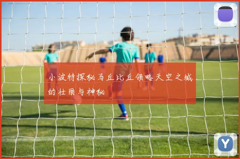 小波特探秘马丘比丘领略天空之城的壮丽与神秘