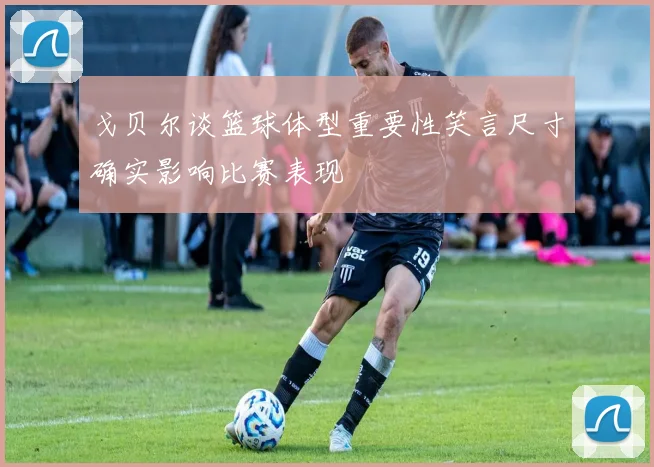 戈贝尔谈篮球体型重要性笑言尺寸确实影响比赛表现